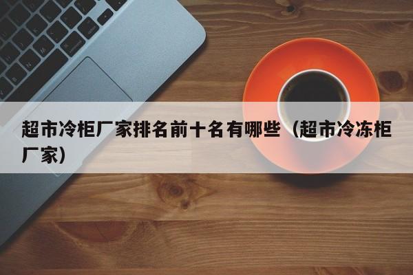 超市冷柜厂家排名前十名有哪些（超市冷冻柜厂家）