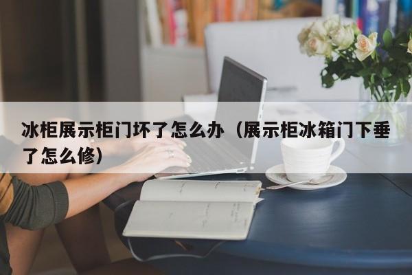 冰柜展示柜门坏了怎么办（展示柜冰箱门下垂了怎么修）