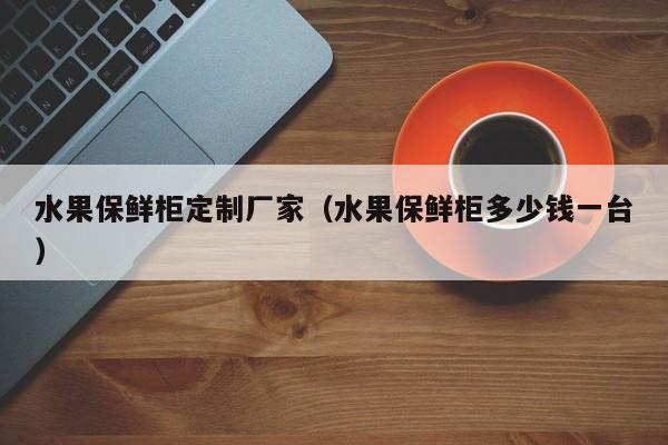 水果保鲜柜定制厂家（水果保鲜柜多少钱一台）