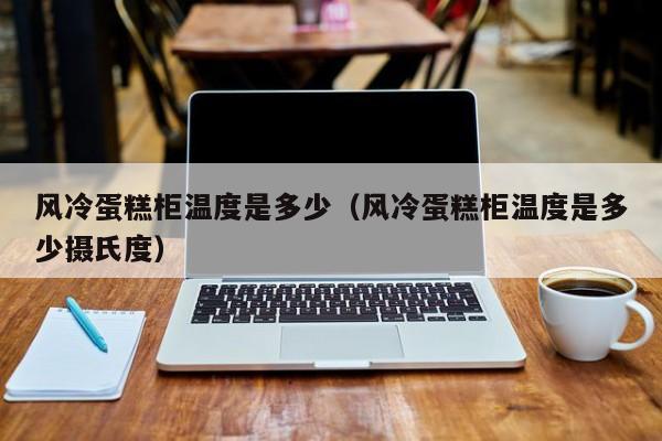 风冷蛋糕柜温度是多少（风冷蛋糕柜温度是多少摄氏度）