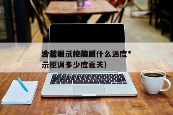冷藏展示柜调到什么温度*
合适呢（冷藏展示柜调多少度夏天）