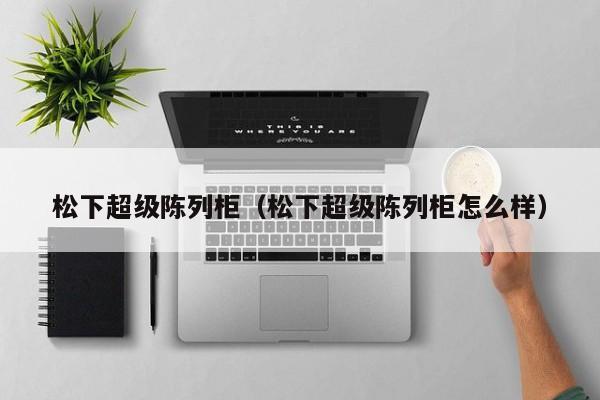 松下超级陈列柜（松下超级陈列柜怎么样）