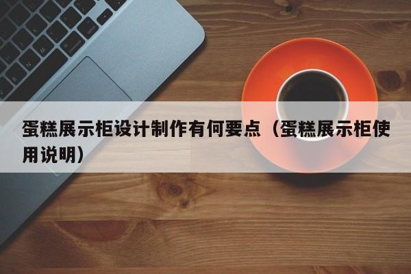 蛋糕展示柜设计制作有何要点（蛋糕展示柜使用说明）