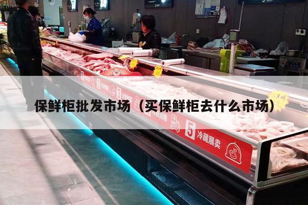 保鲜柜批发市场（买保鲜柜去什么市场）