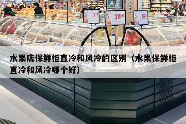 水果店保鲜柜直冷和风冷的区别（水果保鲜柜直冷和风冷哪个好）