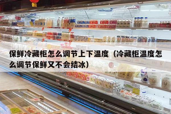 保鲜冷藏柜怎么调节上下温度（冷藏柜温度怎么调节保鲜又不会结冰）