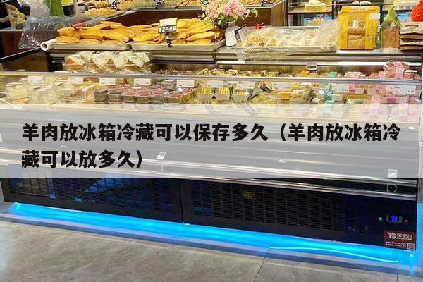 羊肉放冰箱冷藏可以保存多久（羊肉放冰箱冷藏可以放多久）