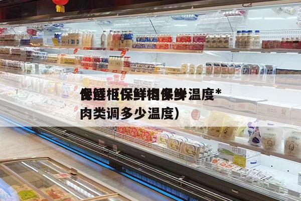保鲜柜保鲜肉多少温度*
合适（保鲜柜保鲜肉类调多少温度）