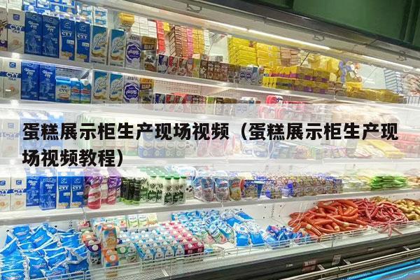 蛋糕展示柜生产现场视频（蛋糕展示柜生产现场视频教程）