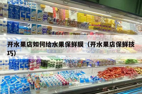 开水果店如何给水果保鲜膜（开水果店保鲜技巧）