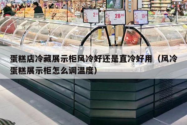 蛋糕店冷藏展示柜风冷好还是直冷好用（风冷蛋糕展示柜怎么调温度）