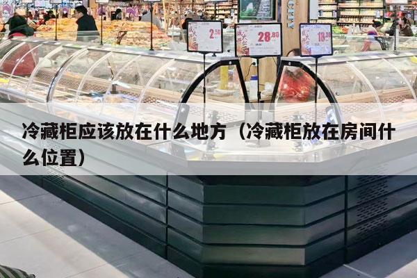 冷藏柜应该放在什么地方（冷藏柜放在房间什么位置）