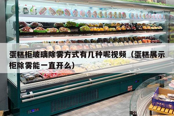 蛋糕柜玻璃除雾方式有几种呢视频（蛋糕展示柜除雾能一直开么）