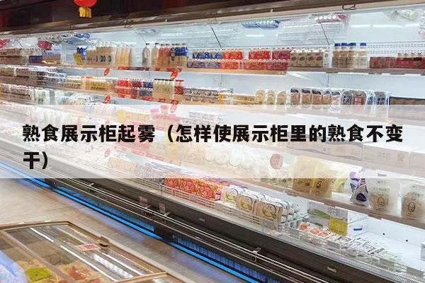 熟食展示柜起雾（怎样使展示柜里的熟食不变干）