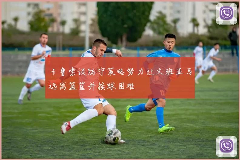 卡鲁索谈防守策略努力让文班亚马远离篮筐并接球困难