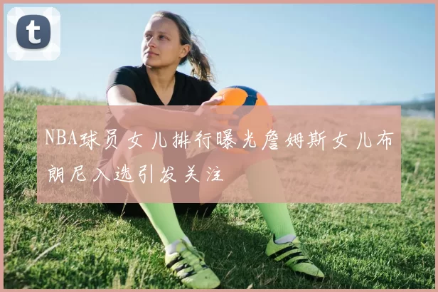 NBA球员女儿排行曝光詹姆斯女儿布朗尼入选引发关注