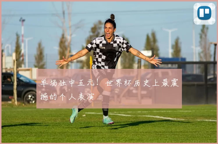 单场独中五元!世界杯历史上最震撼的个人表演