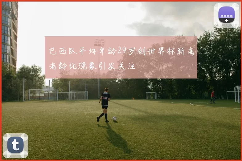 巴西队平均年龄29岁创世界杯新高老龄化现象引发关注