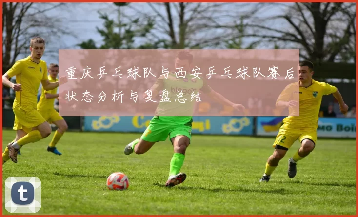 重庆乒乓球队与西安乒乓球队赛后状态分析与复盘总结
