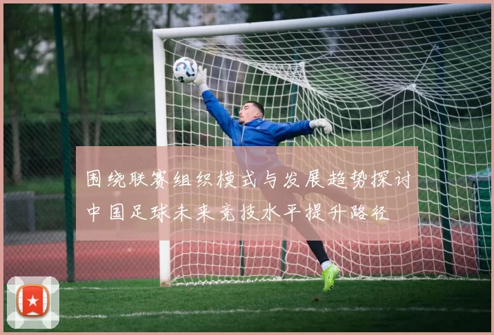 围绕联赛组织模式与发展趋势探讨中国足球未来竞技水平提升路径