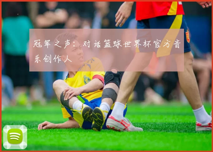 冠军之声：对话篮球世界杯官方音乐创作人