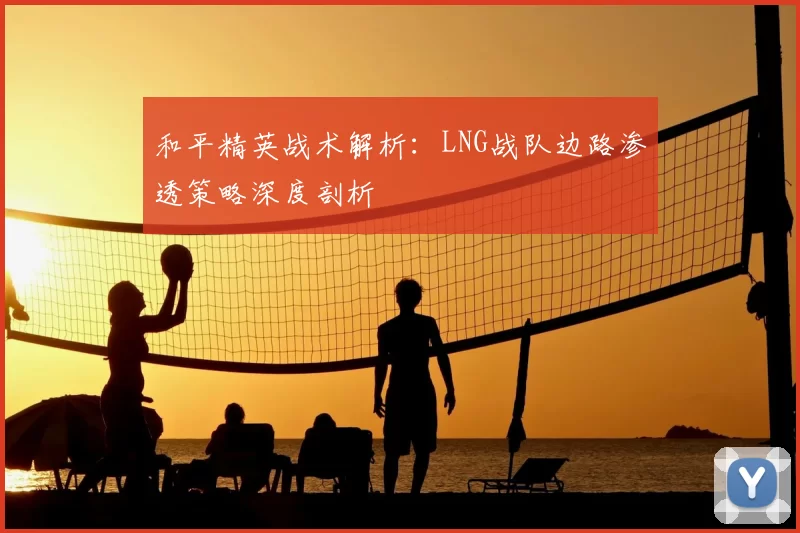 和平精英战术解析:LNG战队边路渗透策略深度剖析