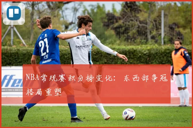 NBA常规赛积分榜变化：东西部争冠格局重塑