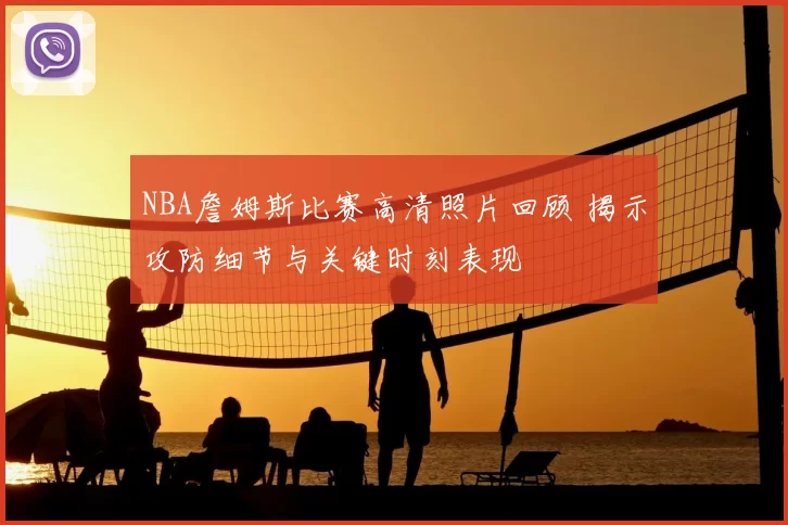 NBA詹姆斯比赛高清照片回顾 揭示攻防细节与关键时刻表现