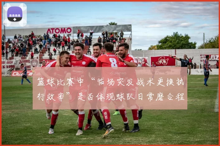 篮球比赛中“临场突发战术更换执行效率”是否体现球队日常磨合程度