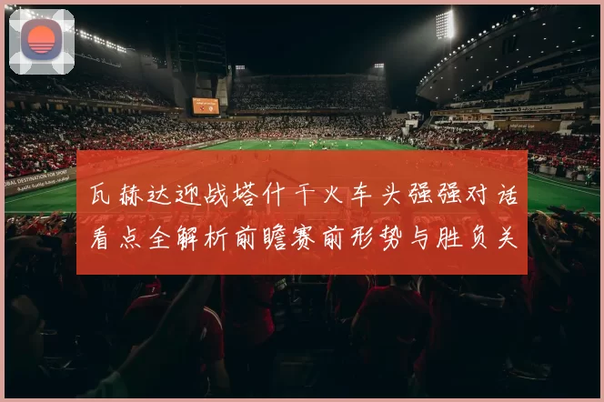 瓦赫达迎战塔什干火车头强强对话看点全解析前瞻赛前形势与胜负关键解读