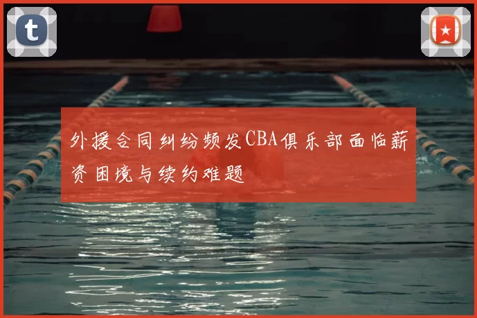 外援合同纠纷频发CBA俱乐部面临薪资困境与续约难题
