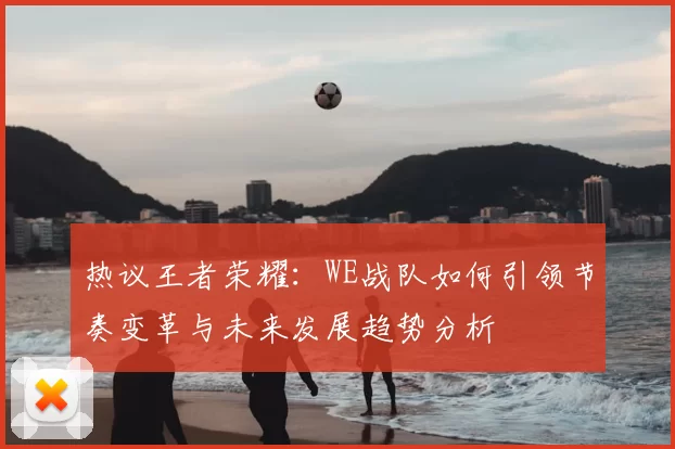 热议王者荣耀：WE战队如何引领节奏变革与未来发展趋势分析
