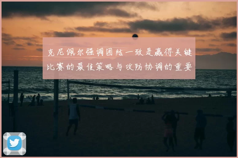 克尼佩尔强调团结一致是赢得关键比赛的最佳策略与攻防协调的重要性