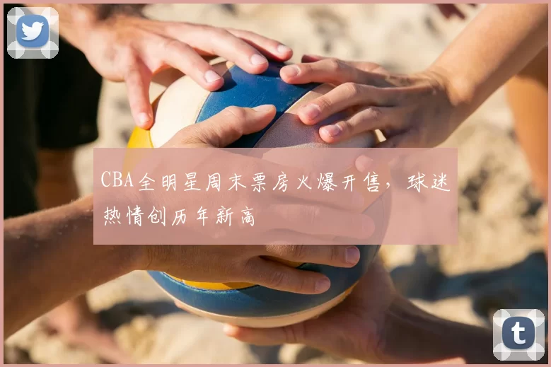 CBA全明星周末票房火爆开售，球迷热情创历年新高