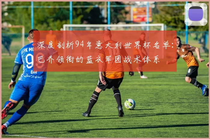 深度剖析94年意大利世界杯名单:巴乔领衔的蓝衣军团战术体系