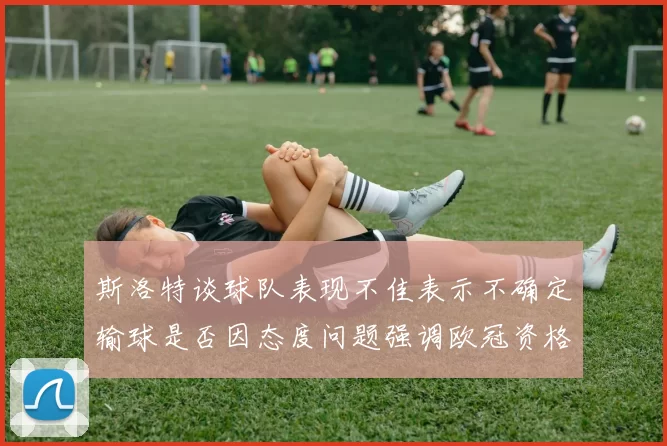 斯洛特谈球队表现不佳表示不确定输球是否因态度问题强调欧冠资格的重要性