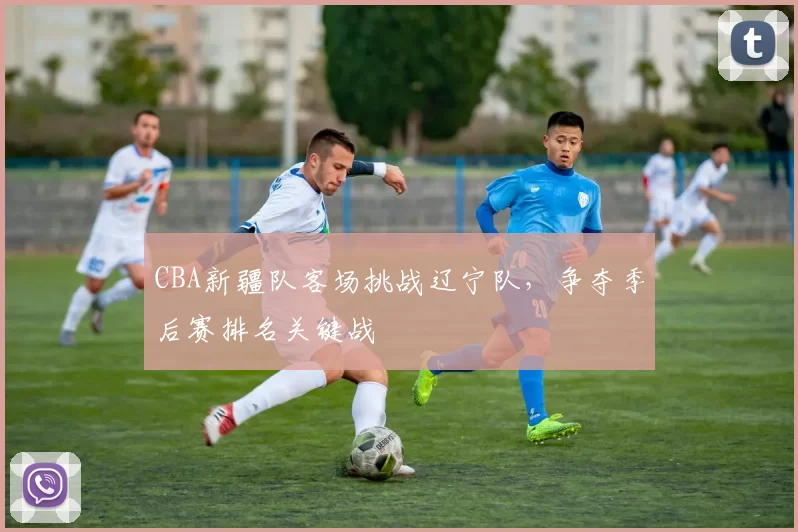 CBA新疆队客场挑战辽宁队，争夺季后赛排名关键战