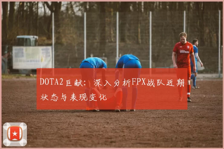 DOTA2巨献:深入分析FPX战队近期状态与表现变化