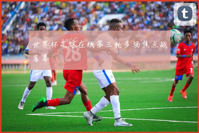 世界杯足球在线第三轮多场焦点战落幕