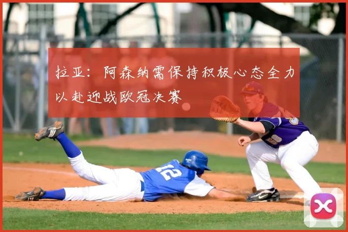 拉亚:阿森纳需保持积极心态全力以赴迎战欧冠决赛