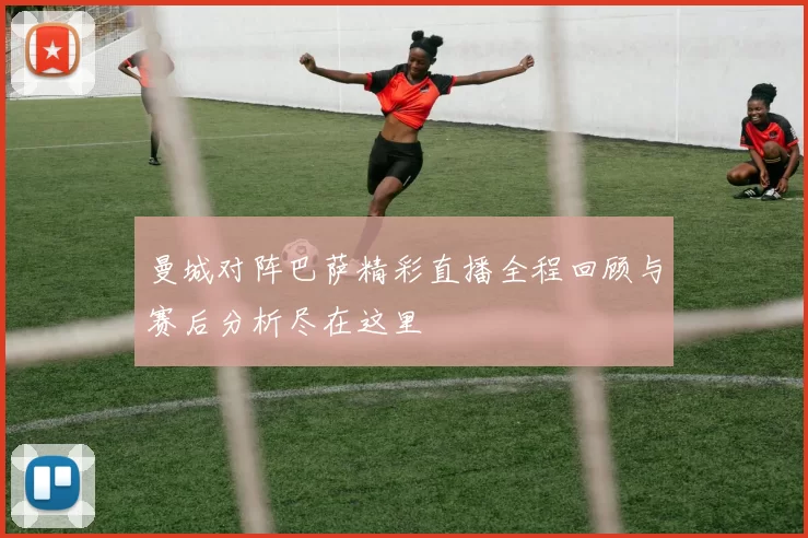 曼城对阵巴萨精彩直播全程回顾与赛后分析尽在这里
