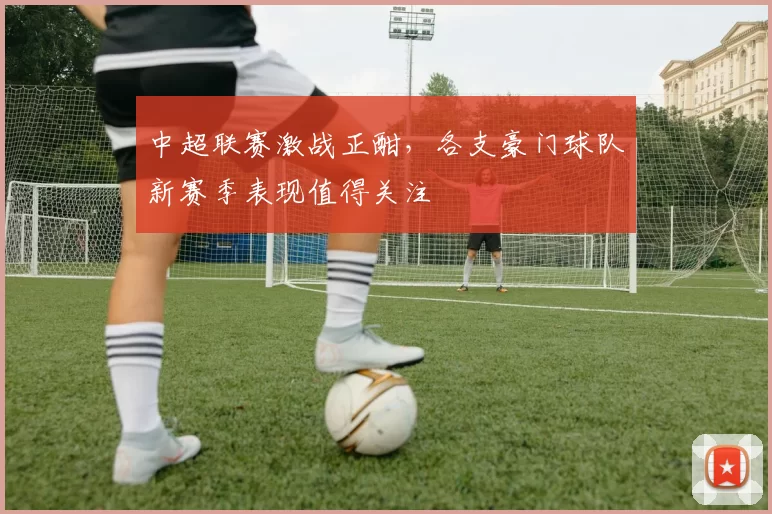 中超联赛激战正酣,各支豪门球队新赛季表现值得关注
