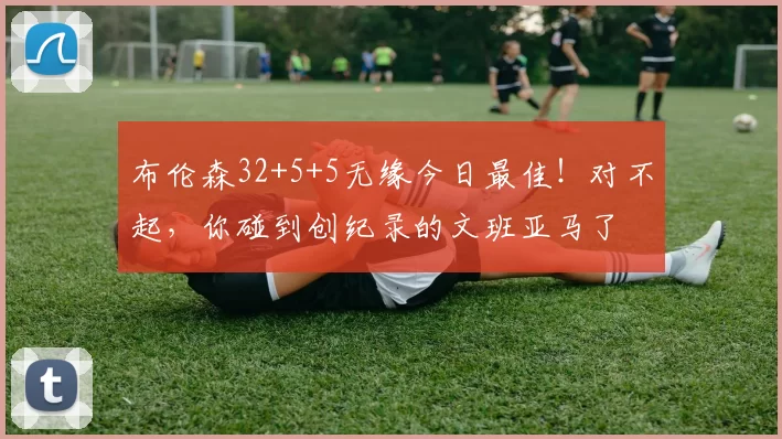 布伦森32+5+5无缘今日最佳！对不起，你碰到创纪录的文班亚马了
