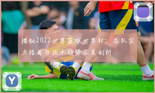 揭秘2022世界篮球世界杯：各队实力格局与技术趋势深度剖析
