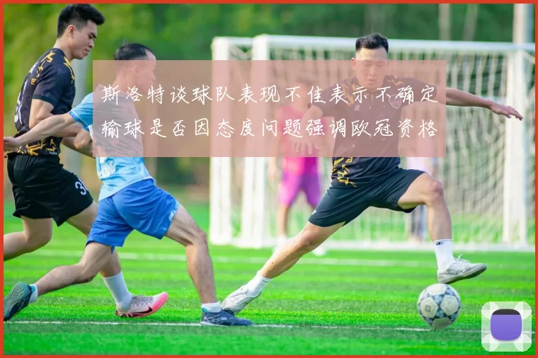斯洛特谈球队表现不佳表示不确定输球是否因态度问题强调欧冠资格的重要性