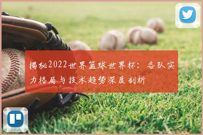 揭秘2022世界篮球世界杯:各队实力格局与技术趋势深度剖析