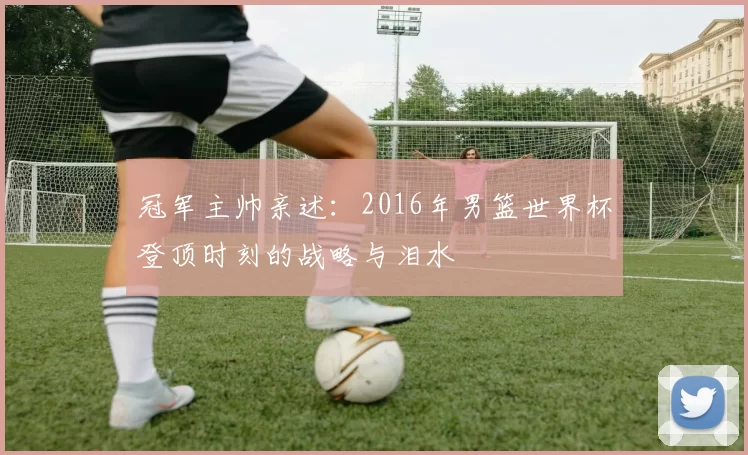 冠军主帅亲述：2016年男篮世界杯登顶时刻的战略与泪水