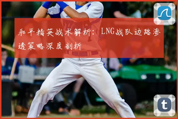 和平精英战术解析:LNG战队边路渗透策略深度剖析