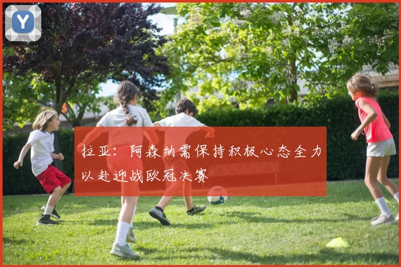 拉亚:阿森纳需保持积极心态全力以赴迎战欧冠决赛