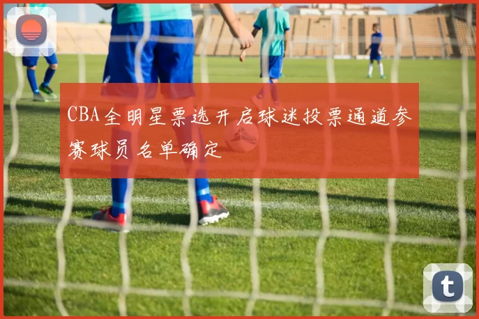 CBA全明星票选开启球迷投票通道参赛球员名单确定